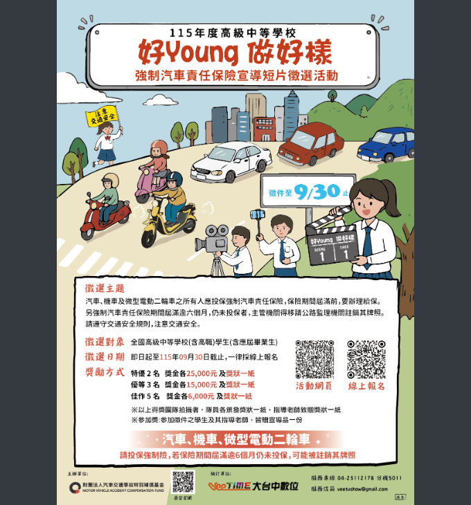 好Young做好樣
115年度高級中等學校
好Young 做好樣
強制汽車責任保險宣導短片徵選活動
交通安全
微件至9/30止
好Young 做好様
徵選主題
汽車、機車及微型電動二輪車之所有人應投保強制汽車責任保險险,保險期間屆滿前,要辦理精保。
另強制汽車責任保險期間届滿逾六個月,仍未投保者,主管機間得移請公路監理機關註銷牌照。
請遵守交通安全規則,注意交通安全。
徵選對象 全國高級中等學校(含高職)學生(含應屆畢業生)
徵選日期 即日起至115年09月30日觀止,一律採線上報名
獎励方式 特優2名 獎金各25,000元及獎狀一紙
優等3名 獎金各15,000元及獎狀一紙 活動網頁 線上報名
佳作5名 獎金各6,000元及獎狀一紙
※以上得獎團隊拍攝者,隊員各頒發獎狀一纸,指導老師致贈獎狀一紙
※参加类:参加微件之學生及其指導老師,皆物宣導品一份
汽車、機車、微型電動二輪車,
請投保強制險,若保險期間届滿逾6個月仍未投保,可能被註銷其牌照
主#单位: 執行单位:
服務專線 04-23112178 分機5011
財團法人汽車交通事故特別精基金
MOTOR VEHICLE ACCIDENT COMPENSATION FUND VeeTime大台中數位 服務信箱 veetushow@gmail.com
基金官網